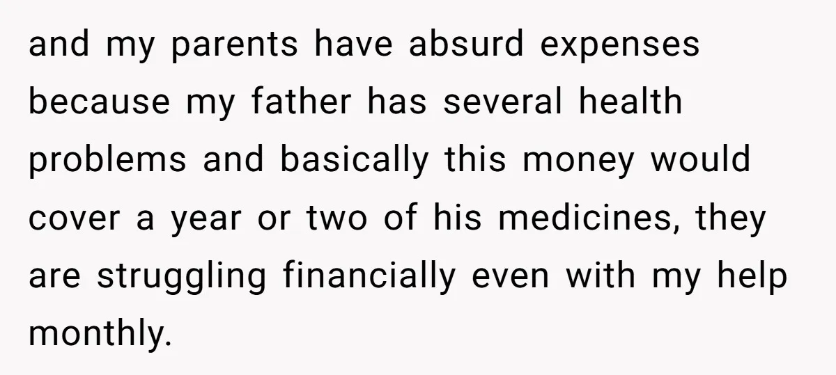 and my parents have absurd expenses because my father has several health problems and basically this money would cover a year or two of his medicines, they are struggling financially...