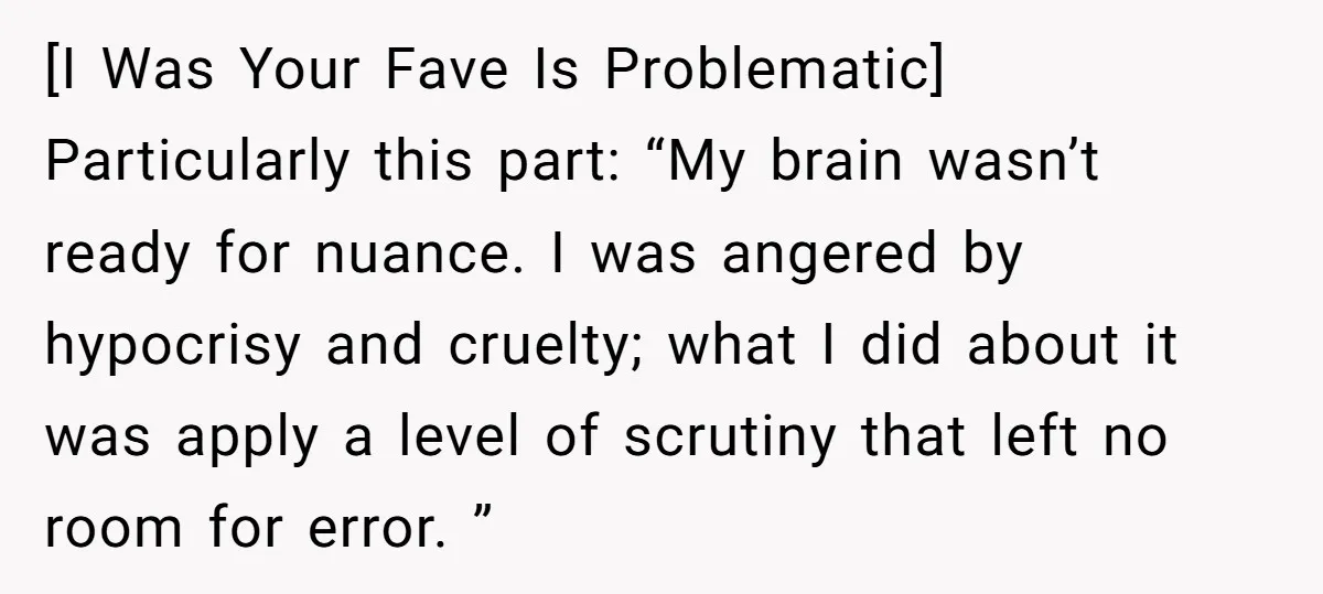 [I Was Your Fave Is Problematic] Particularly this part: “My brain wasn’t ready for nuance. I was angered by hypocrisy and cruelty; what I did about it was apply a...