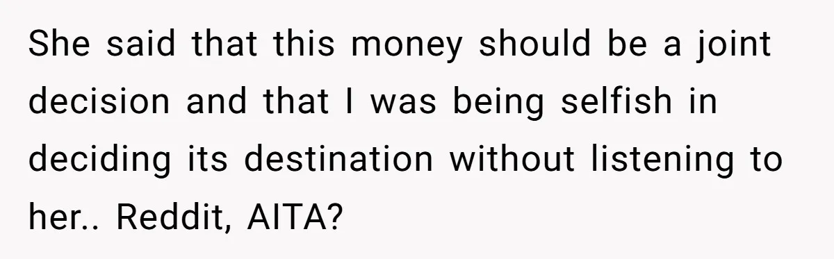She said that this money should be a joint decision and that I was being selfish in deciding its destination without listening to her.. Reddit, AITA?