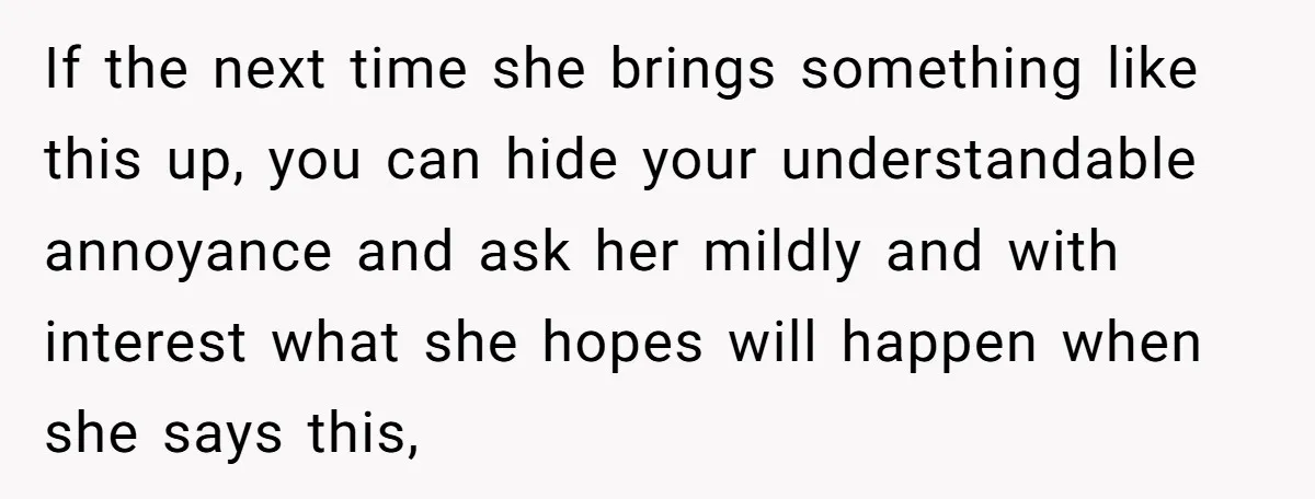 If the next time she brings something like this up, you can hide your understandable annoyance and ask her mildly and with interest what she hopes will happen when she...