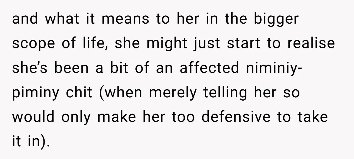 and what it means to her in the bigger scope of life, she might just start to realise she’s been a bit of an affected niminiy-piminy chit (when merely telling...