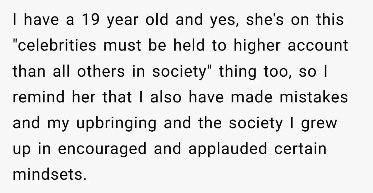 I have a 19 year old and yes, she's on this "celebrities must be held to higher account than all others in society" thing too, so I remind her that...