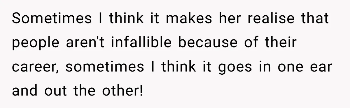 Sometimes I think it makes her realise that people aren't infallible because of their career, sometimes I think it goes in one ear and out the other!