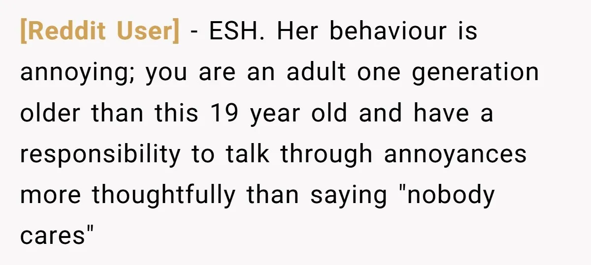 [Reddit User] − ESH. Her behaviour is annoying; you are an adult one generation older than this 19 year old and have a responsibility to talk through annoyances more thoughtfully...