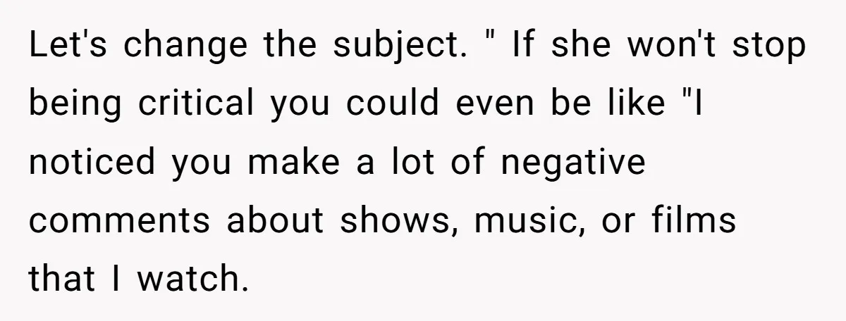 Let's change the subject. " If she won't stop being critical you could even be like "I noticed you make a lot of negative comments about shows, music, or films...