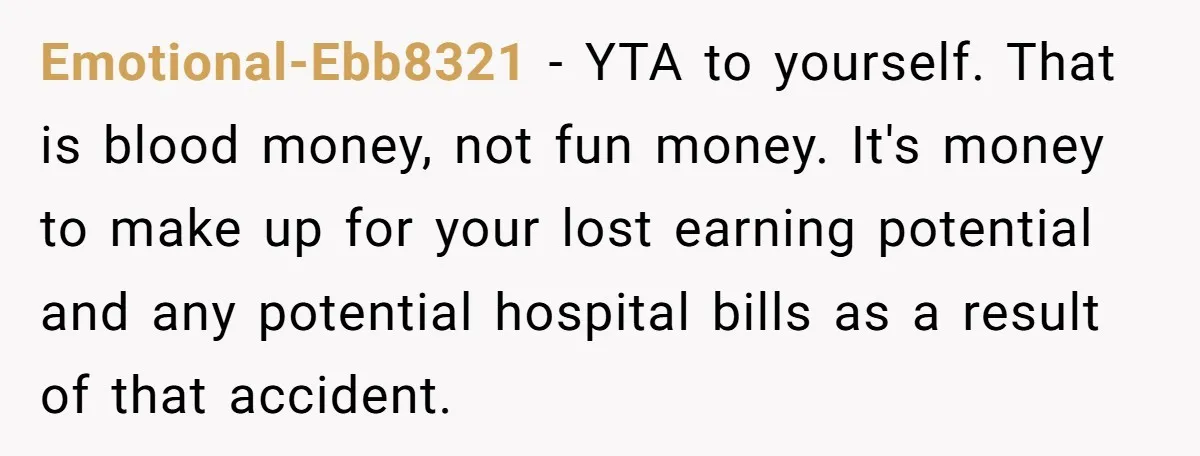 Emotional-Ebb8321 − YTA to yourself. That is blood money, not fun money. It's money to make up for your lost earning potential and any potential hospital bills as a result...