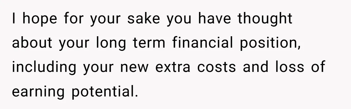 I hope for your sake you have thought about your long term financial position, including your new extra costs and loss of earning potential.