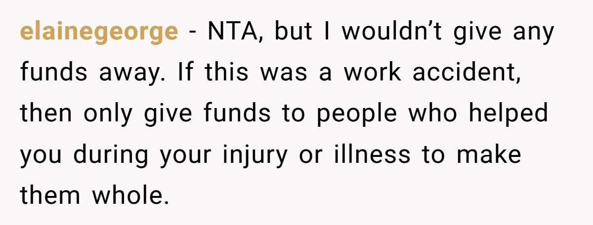 elainegeorge − NTA, but I wouldn’t give any funds away. If this was a work accident, then only give funds to people who helped you during your injury or illness...