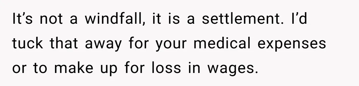 It’s not a windfall, it is a settlement. I’d tuck that away for your medical expenses or to make up for loss in wages.