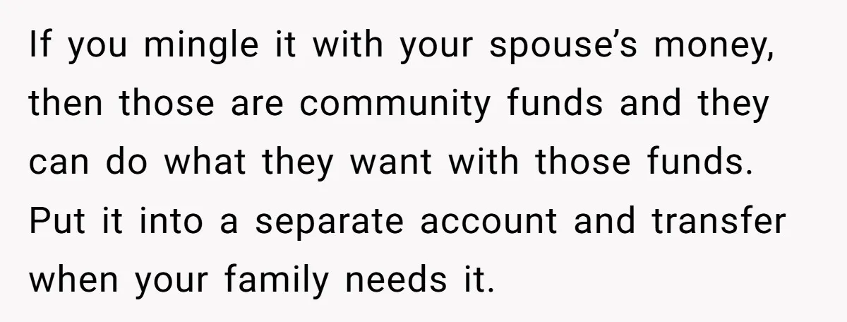 If you mingle it with your spouse’s money, then those are community funds and they can do what they want with those funds. Put it into a separate account and...