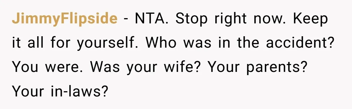 JimmyFlipside − NTA. Stop right now. Keep it all for yourself. Who was in the accident? You were. Was your wife? Your parents? Your in-laws?