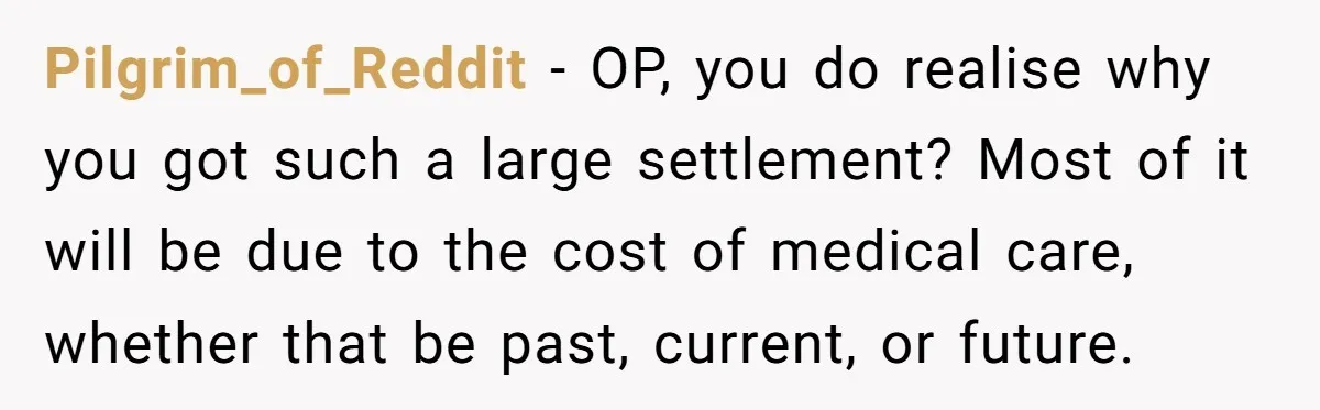 Pilgrim_of_Reddit − OP, you do realise why you got such a large settlement? Most of it will be due to the cost of medical care, whether that be past, current,...