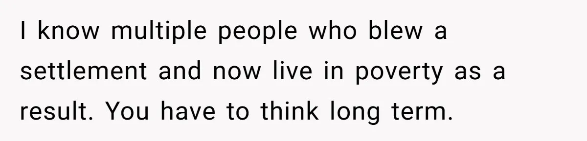 I know multiple people who blew a settlement and now live in poverty as a result. You have to think long term.