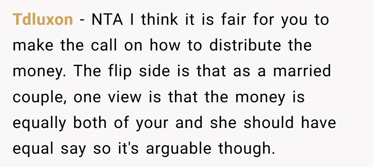 Tdluxon − NTA I think it is fair for you to make the call on how to distribute the money. The flip side is that as a married couple, one...