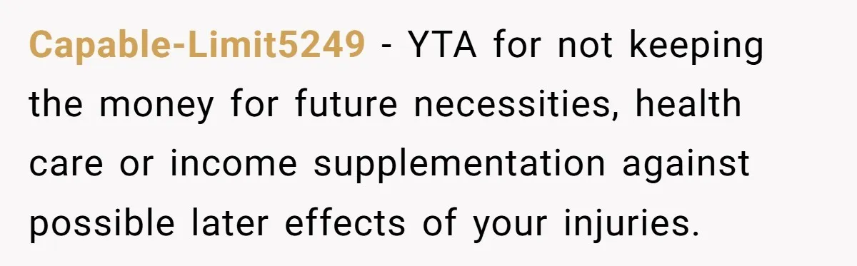 Capable-Limit5249 − YTA for not keeping the money for future necessities, health care or income supplementation against possible later effects of your injuries.