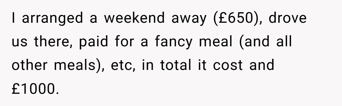 I arranged a weekend away (£650), drove us there, paid for a fancy meal (and all other meals), etc, in total it cost and £1000.
