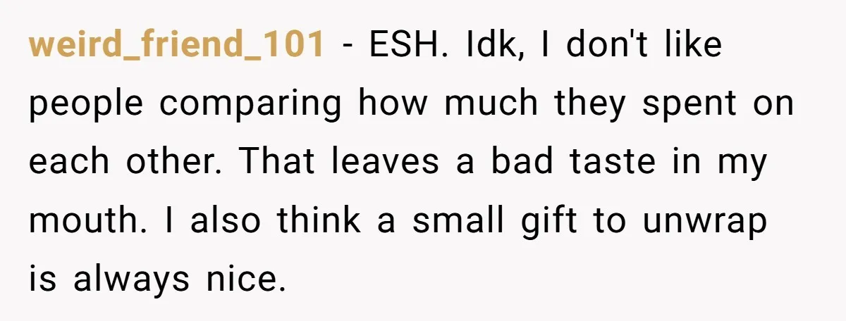 weird_friend_101 − ESH. Idk, I don't like people comparing how much they spent on each other. That leaves a bad taste in my mouth. I also think a small gift...