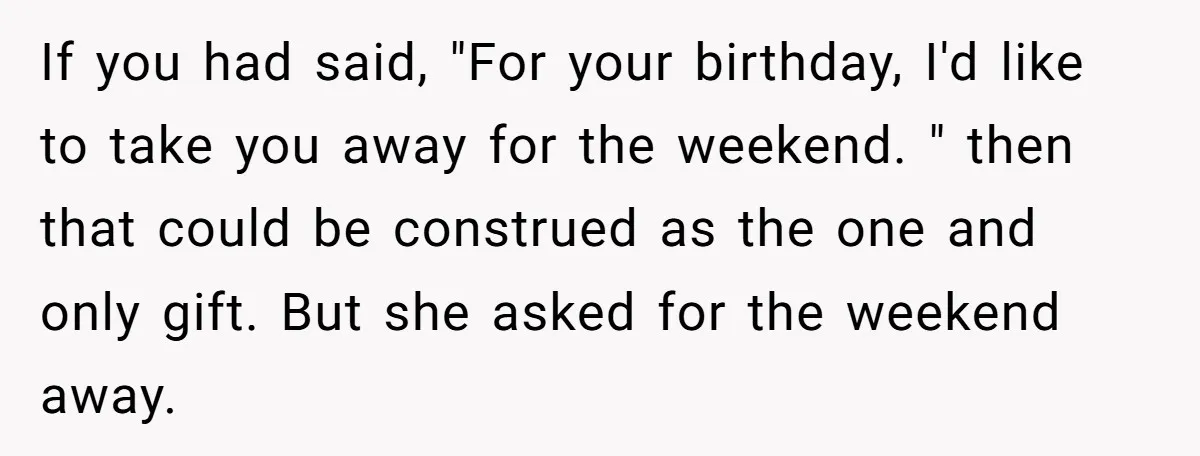 If you had said, "For your birthday, I'd like to take you away for the weekend. " then that could be construed as the one and only gift. But she...