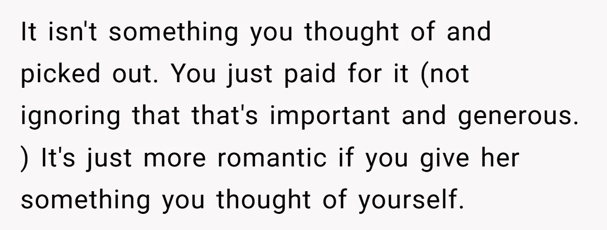 It isn't something you thought of and picked out. You just paid for it (not ignoring that that's important and generous. ) It's just more romantic if you give her...