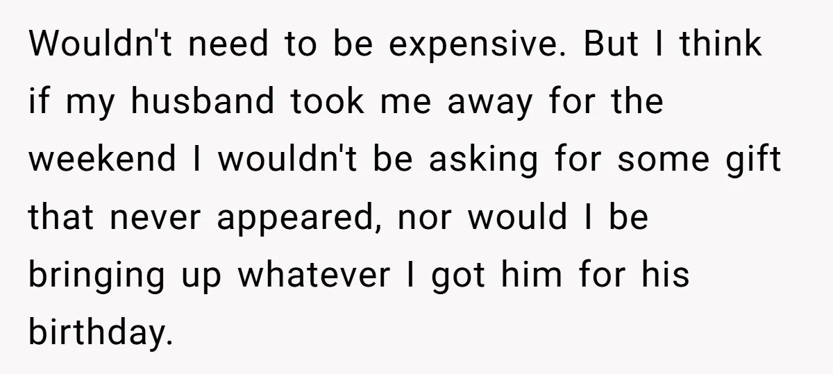 Wouldn't need to be expensive. But I think if my husband took me away for the weekend I wouldn't be asking for some gift that never appeared, nor would I...