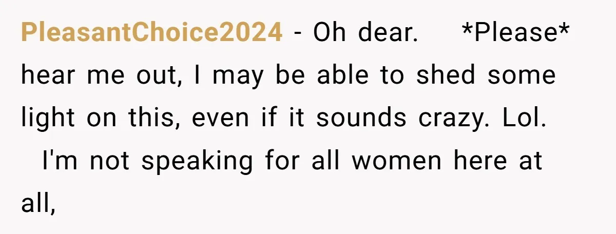 PleasantChoice2024 − Oh dear. *Please* hear me out, I may be able to shed some light on this, even if it sounds crazy. Lol. I'm not speaking for all women...