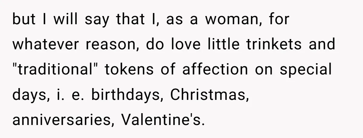 but I will say that I, as a woman, for whatever reason, do love little trinkets and "traditional" tokens of affection on special days, i. e. birthdays, Christmas, anniversaries, Valentine's.