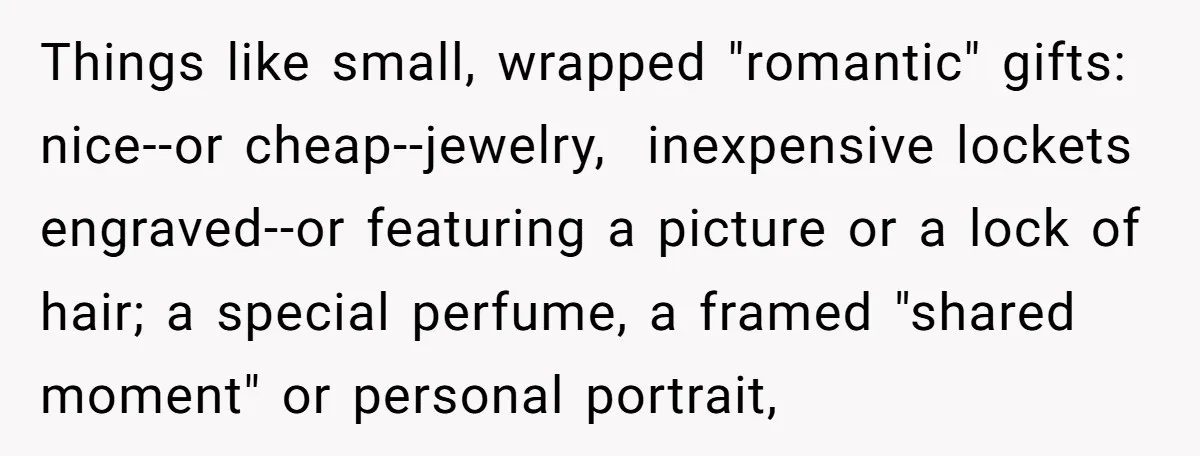 Things like small, wrapped "romantic" gifts: nice--or cheap--jewelry,  inexpensive lockets engraved--or featuring a picture or a lock of hair; a special perfume, a framed "shared moment" or personal portrait,