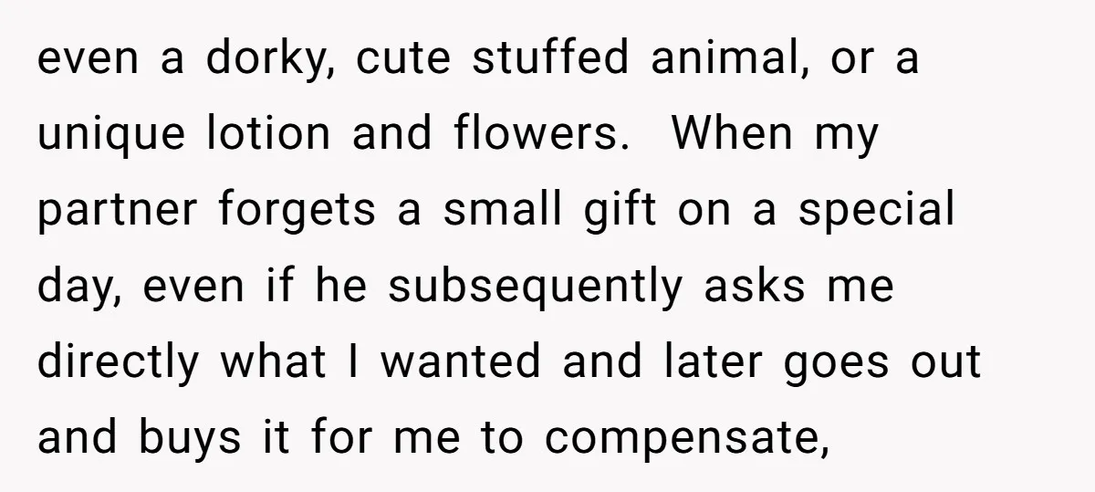 even a dorky, cute stuffed animal, or a unique lotion and flowers. When my partner forgets a small gift on a special day, even if he subsequently asks me directly...