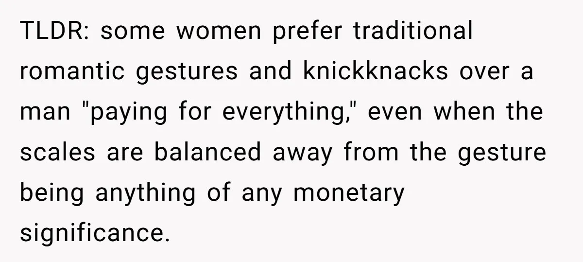 TLDR: some women prefer traditional romantic gestures and knickknacks over a man "paying for everything," even when the scales are balanced away from the gesture being anything of any monetary...