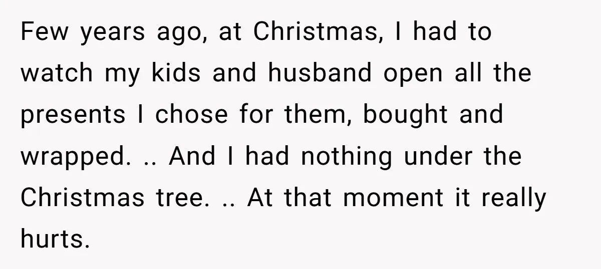 Few years ago, at Christmas, I had to watch my kids and husband open all the presents I chose for them, bought and wrapped. .. And I had nothing under...