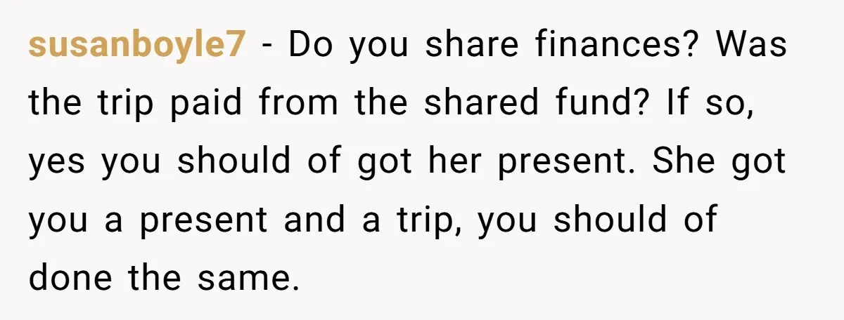 susanboyle7 − Do you share finances? Was the trip paid from the shared fund? If so, yes you should of got her present. She got you a present and a...