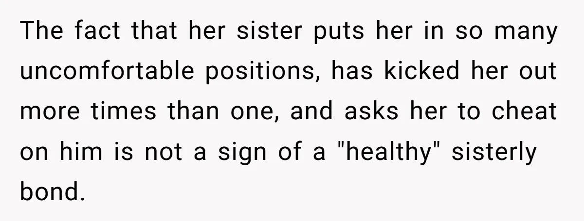 The fact that her sister puts her in so many uncomfortable positions, has kicked her out more times than one, and asks her to cheat on him is not a...