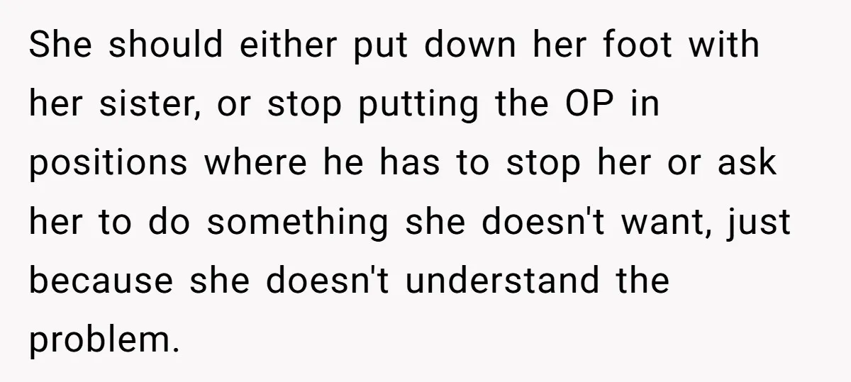 She should either put down her foot with her sister, or stop putting the OP in positions where he has to stop her or ask her to do something she...