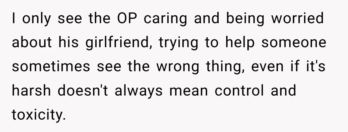 I only see the OP caring and being worried about his girlfriend, trying to help someone sometimes see the wrong thing, even if it's harsh doesn't always mean control and...