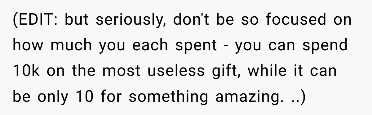 (EDIT: but seriously, don't be so focused on how much you each spent - you can spend 10k on the most useless gift, while it can be only 10 for...