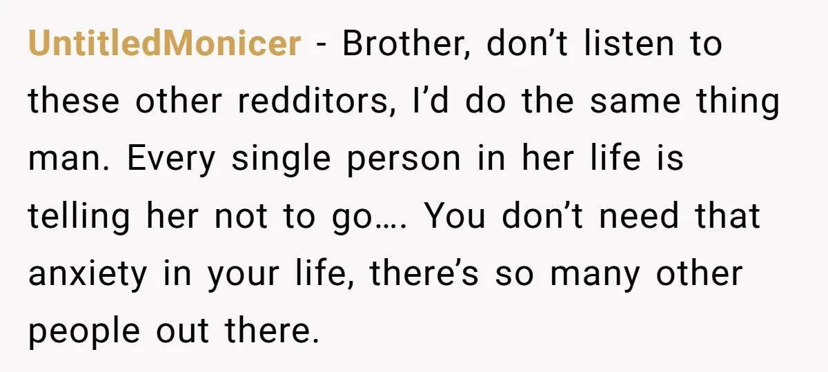 UntitledMonicer − Brother, don’t listen to these other redditors, I’d do the same thing man. Every single person in her life is telling her not to go…. You don’t need...