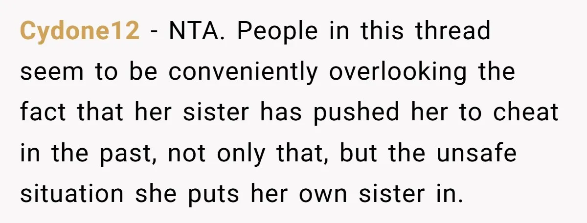 Cydone12 − NTA. People in this thread seem to be conveniently overlooking the fact that her sister has pushed her to cheat in the past, not only that, but the...