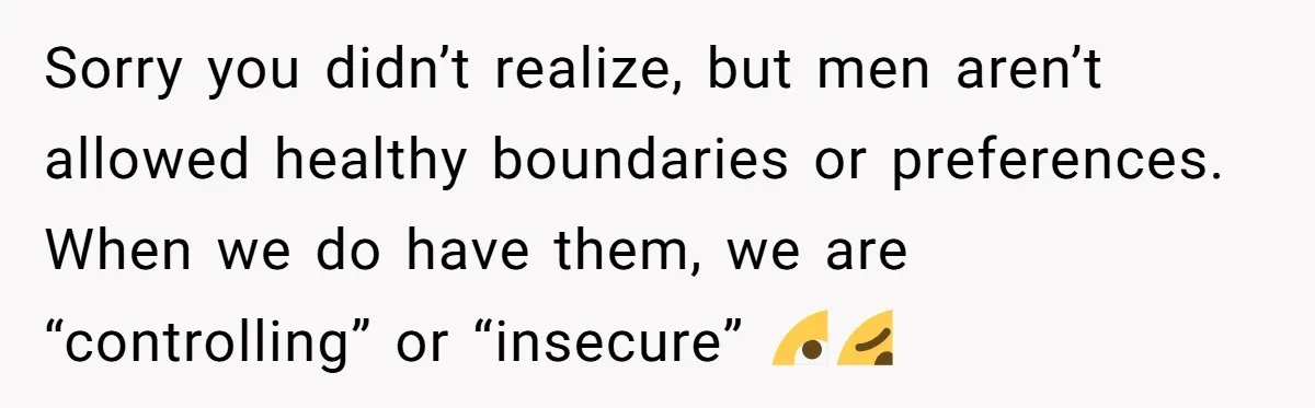 Sorry you didn’t realize, but men aren’t allowed healthy boundaries or preferences. When we do have them, we are “controlling” or “insecure” 🙄🥴