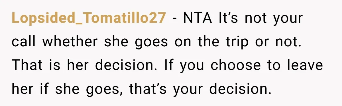 Lopsided_Tomatillo27 − NTA It’s not your call whether she goes on the trip or not. That is her decision. If you choose to leave her if she goes, that’s your...