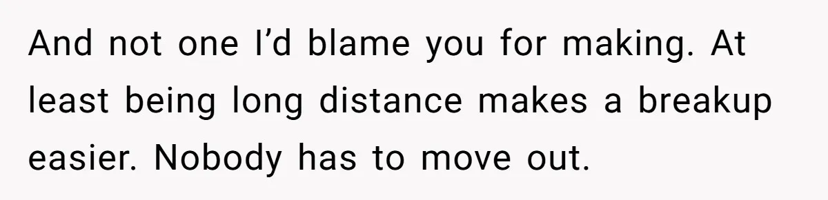 And not one I’d blame you for making. At least being long distance makes a breakup easier. Nobody has to move out.