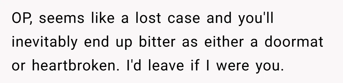 OP, seems like a lost case and you'll inevitably end up bitter as either a doormat or heartbroken. I'd leave if I were you.