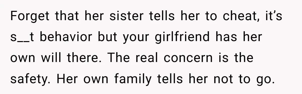 Forget that her sister tells her to cheat, it’s s__t behavior but your girlfriend has her own will there. The real concern is the safety. Her own family tells her...