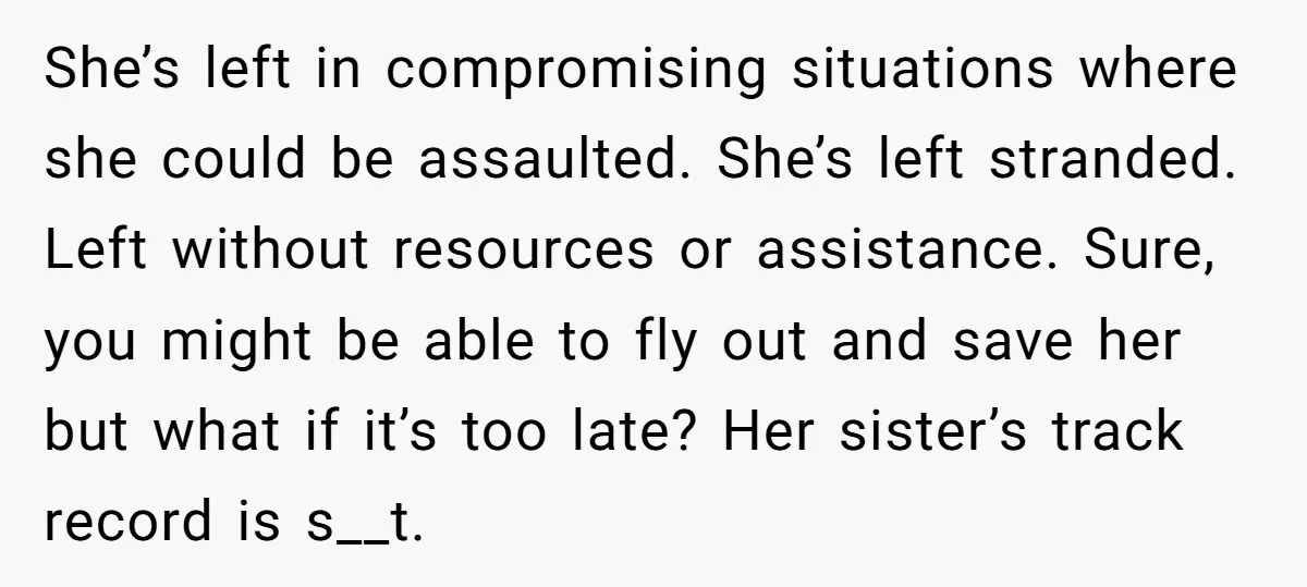 She’s left in compromising situations where she could be assaulted. She’s left stranded. Left without resources or assistance. Sure, you might be able to fly out and save her but...