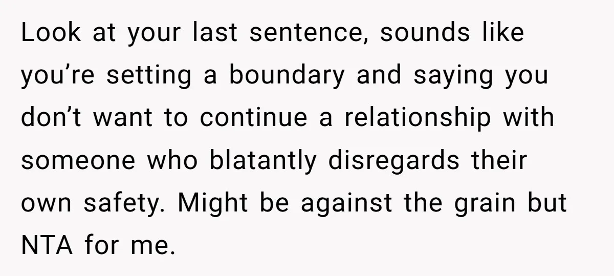 Look at your last sentence, sounds like you’re setting a boundary and saying you don’t want to continue a relationship with someone who blatantly disregards their own safety. Might be...