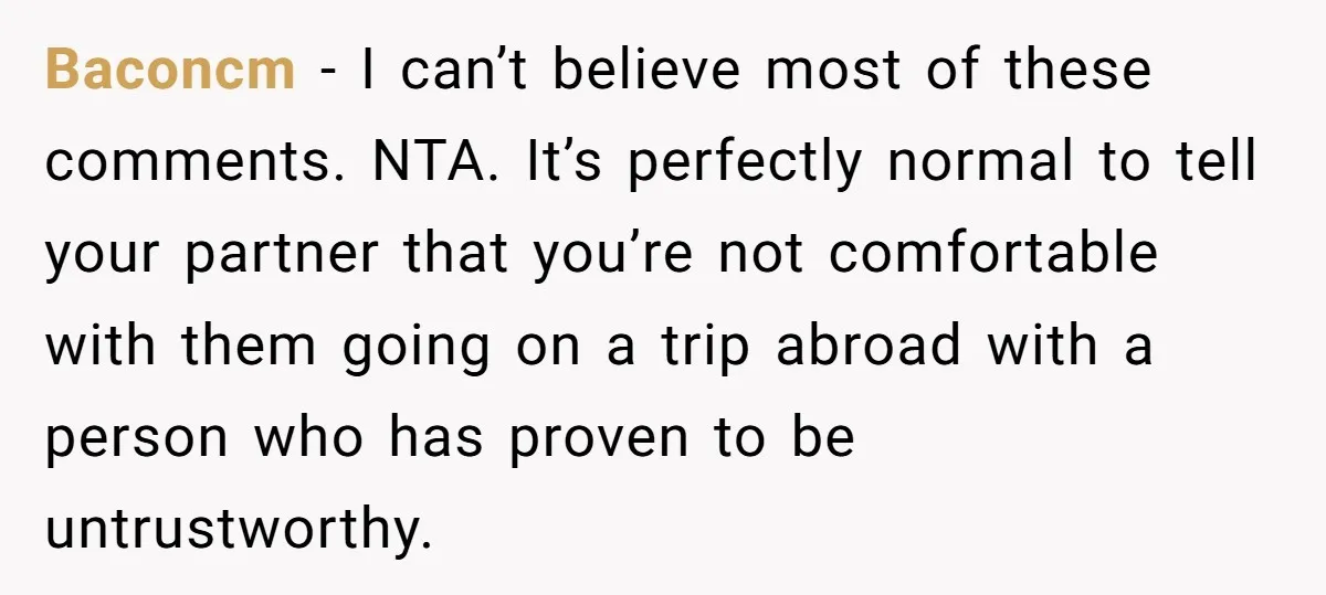 Baconcm − I can’t believe most of these comments. NTA. It’s perfectly normal to tell your partner that you’re not comfortable with them going on a trip abroad with a...