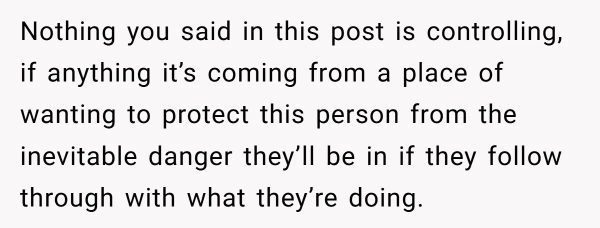 Nothing you said in this post is controlling, if anything it’s coming from a place of wanting to protect this person from the inevitable danger they’ll be in if they...