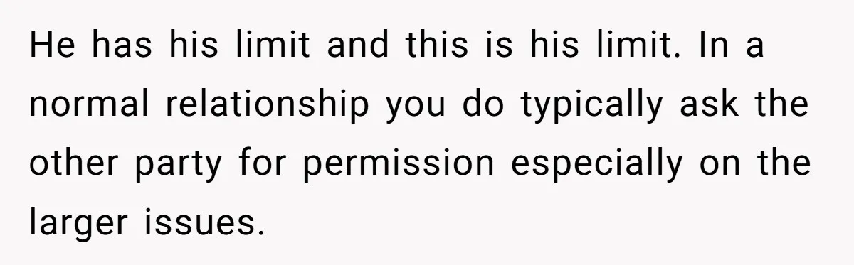 He has his limit and this is his limit. In a normal relationship you do typically ask the other party for permission especially on the larger issues.