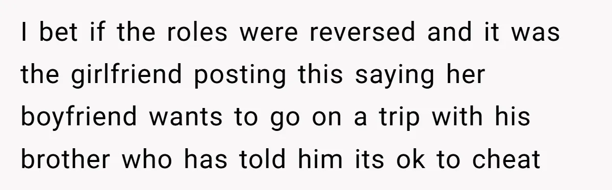 I bet if the roles were reversed and it was the girlfriend posting this saying her boyfriend wants to go on a trip with his brother who has told him...