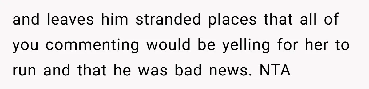 and leaves him stranded places that all of you commenting would be yelling for her to run and that he was bad news. NTA