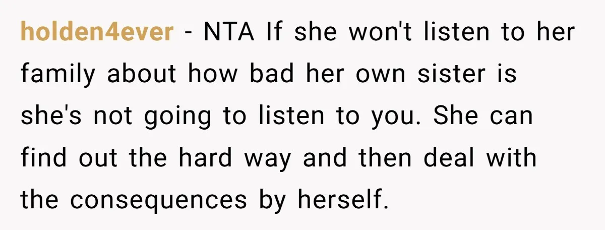 holden4ever − NTA If she won't listen to her family about how bad her own sister is she's not going to listen to you. She can find out the hard...